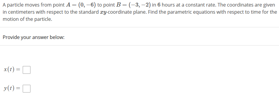 A particle moves from point A = (0, –6) to point B = (-3, –2) in 6 hours at a constant rate. The coordinates are given
in centimeters with respect to the standard æy-coordinate plane. Find the parametric equations with respect to time for the
motion of the particle.
Provide your answer below:
x(t) =
y(t) =
