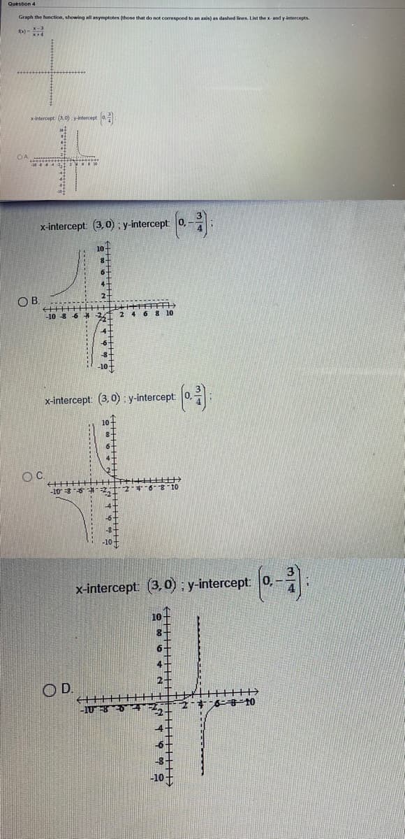 Question 4
Graph the function, showing all asymptotes (those that do not correspond to an axis) as dashed lines. List the x- and y-intercepts.
1x) =
xintercept (3,0) y-ntercept 0.
x-intercept: (3, 0); y-intercept 0,
OB.
-10 -8 6
26
2 4 6 8 10
-6+
-8+
x-intercept: (3,0) : y-intercept:
10-
8-
++++ H++++T
* .801-
-10
x-intercept:
(3,0) ; y-intercept: 0,
6+
4+
2-
OD.
-10
4
-6-
8-
