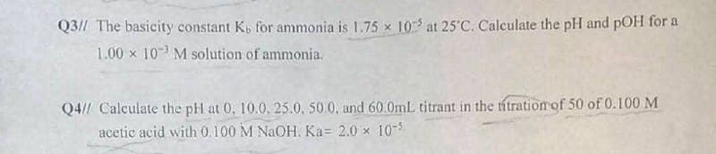 Q3// The basicity constant K, for ammonia is 1.75 x 10 at 25 C. Calculate the pH and pOH for a
1.00 x 10 M solution of ammonia.
Q4// Calculate the pH at 0, 10.0. 25.0. 50.0, and 60.0mL titrant in the titration of 50 of 0.100 M
acetic acid with 0.100 M NaOH. Ka= 2.0 x 10-s
