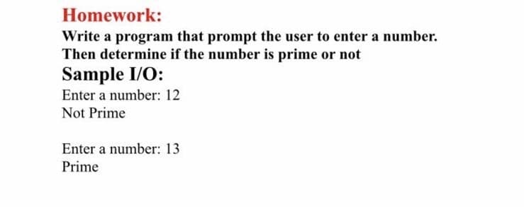 Homework:
Write a program that prompt the user to enter a number.
Then determine if the number is prime or not
Sample I/O:
Enter a number: 12
Not Prime
Enter a number: 13
Prime
