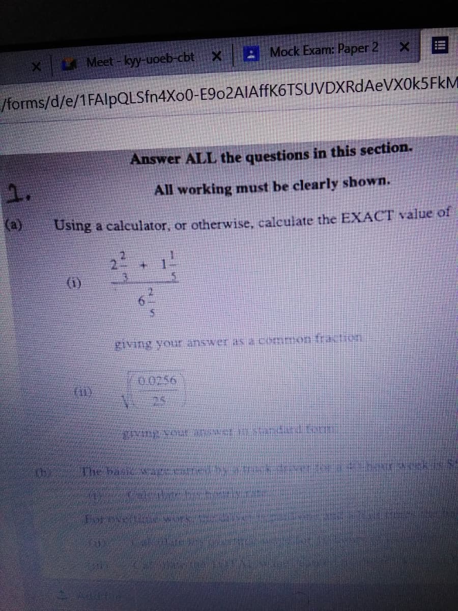 L Meet-kyy-uoeb-cbt
A Mock Exam: Paper 2
/forms/d/e/1FAlpQLSfn4Xo0-E9o2AIAffK6TSUVDXRdAeVX0k5FkM
Answer ALL the questions in this section.
1.
All working must be clearly shown.
(a)
Using a caleulator, or otherwise, calculate the EXACT value of
(1)
5.
giving your answer as acOmmon:raction
00256
25
2.
