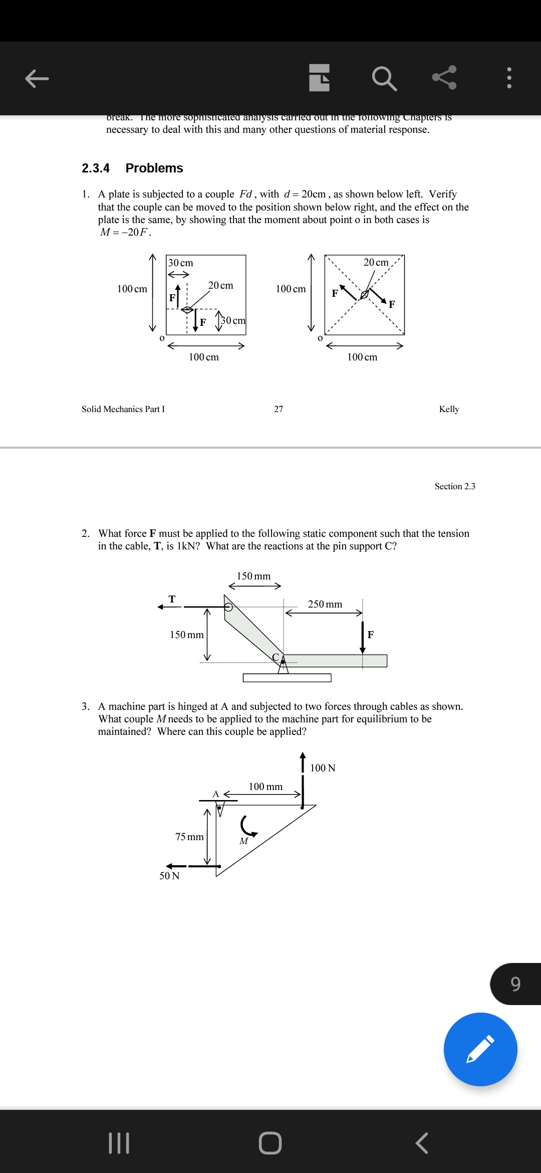 break. The mrore sophisticateu analysis carried out in the following Chapters is
necessary to deal with this and many other questions of material response.
2.3.4
Problems
1. A plate is subjected to a couple Fd, with d= 20cm , as shown below left. Verify
that the couple can be moved to the position shown below right, and the effect on the
plate is the same, by showing that the moment about point o in both cases is
М -- 20 F.
30 cm
20 cm
100 cm
20 cm
100 cm
F
cm
100 cm
100 cm
Solid Mechanics Part I
27
Kelly
Section 2.3
2. What force F must be applied to the following static component such that the tension
in the cable, T, is 1kN? What are the reactions at the pin support C?
150 mm
T
250 mm
150 mm
F
3. A machine part is hinged at A and subjected to two forces through cables as shown.
What couple M needs to be applied to the machine part for equilibrium to be
maintained? Where can this couple be applied?
100 N
100 mm
75 mm
M
50 N
9.
