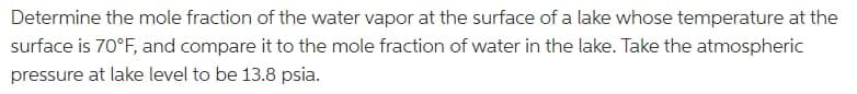 Determine the mole fraction of the water vapor at the surface of a lake whose temperature at the
surface is 70°F, and compare it to the mole fraction of water in the lake. Take the atmospheric
pressure at lake level to be 13.8 psia.
