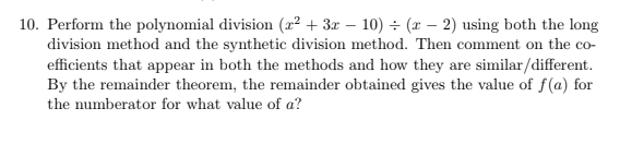 10. Perform the polynomial division (x² + 3x – 10) ÷ (x – 2) using both the long
division method and the synthetic division method. Then comment on the co-
efficients that appear in both the methods and how they are similar/different.
By the remainder theorem, the remainder obtained gives the value of f(a) for
the numberator for what value of a?
