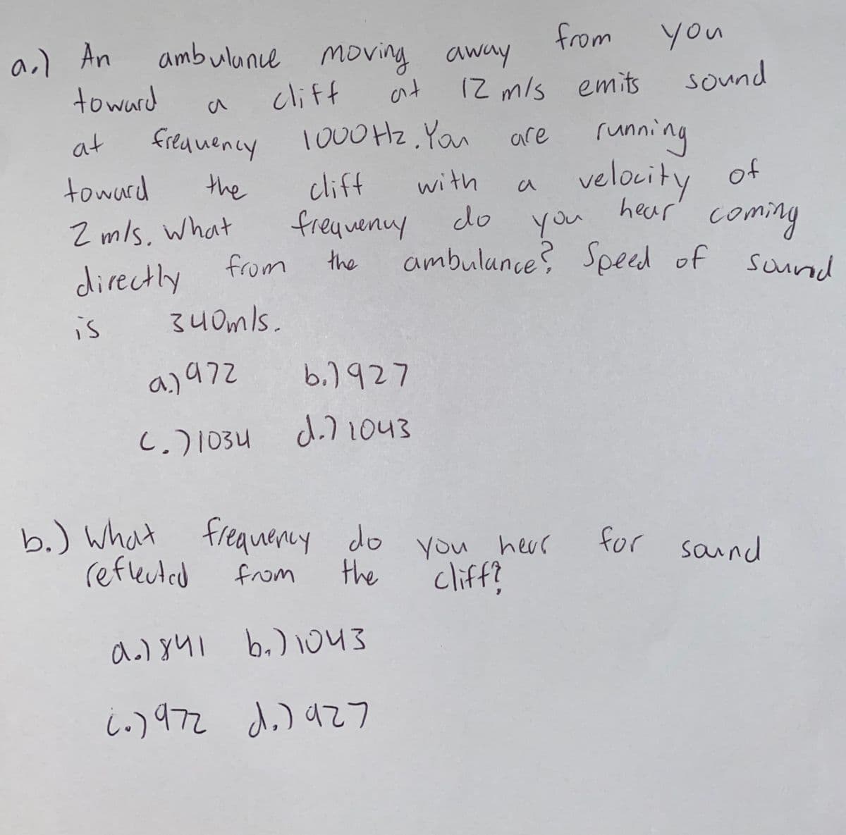 a.) An
ambulance moving away
from
you
toward
cliff
ant
12 m/s emits
sound
a
running
velocity
at
fieauency 1000Hz. Yau
are
toward
the
clif
freqvenuy
with
of
a
Z mls, what
you
ambulunce? Speed of
do
hear
coming
directly from
34 0mls.
the
sound
is
aj97z
b,)৭27
C.)1034
d.71043
b.) What
reflected
freauency do you herr
cliff?
hear
for saind
from
the
b.) 1043
i.)972 d.) az7
