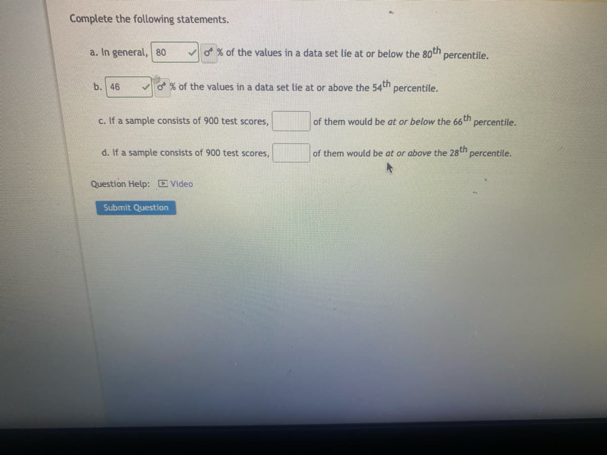 Complete the following statements.
a. In general, 80
b. 46
✓o% of the values in a data set lie at or below the 80th percentile.
% of the values in a data set lie at or above the 54th percentile.
c. If a sample consists of 900 test scores,
d. If a sample consists of 900 test scores,
Question Help: Video
Submit Question
of them would be at or below the 66th percentile.
of them would be at or above the 28th percentile.