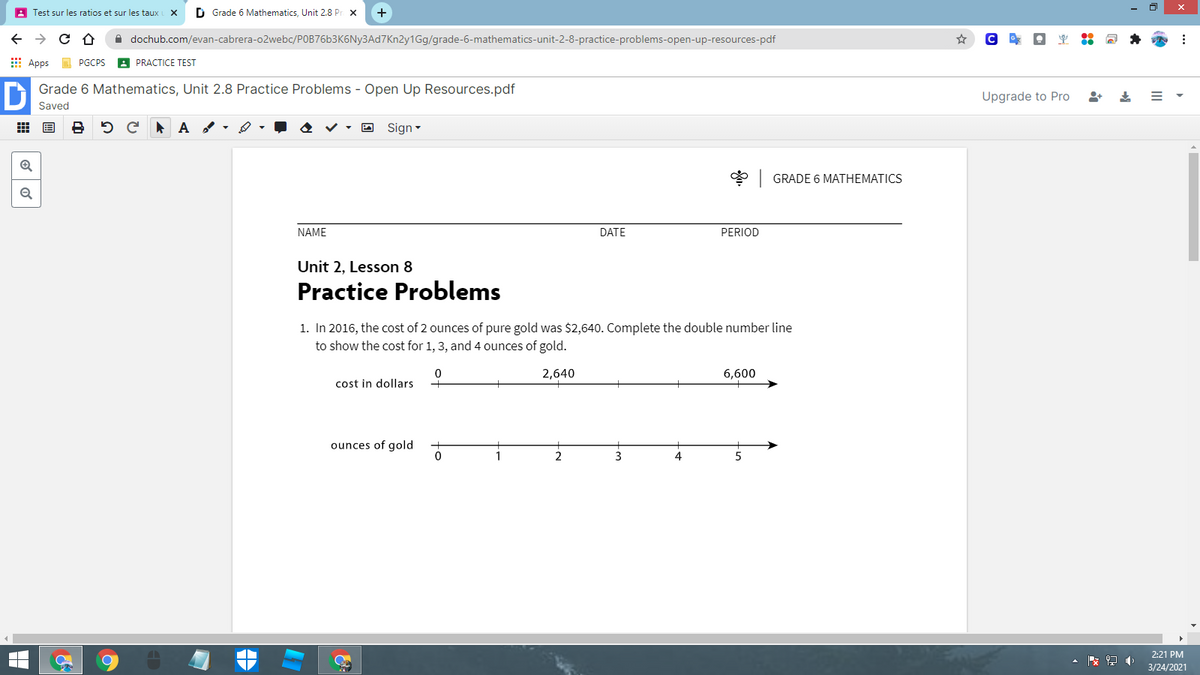 A Test sur les ratios et sur les taux
D Grade 6 Mathematics, Unit 2.8 Pr x
+
A dochub.com/evan-cabrera-o2webc/POB76b3K6Ny3Ad7Kn2y1Gg/grade-6-mathematics-unit-2-8-practice-problems-open-up-resources-pdf
E Apps
A PRACTICE TEST
PGCPS
Grade 6 Mathematics, Unit 2.8 Practice Problems - Open Up Resources.pdf
Upgrade to Pro
Saved
出 国
O Sign -
* GRADE 6 MATHEMATICS
Q
NAME
DATE
PERIOD
Unit 2, Lesson 8
Practice Problems
1. In 2016, the cost of 2 ounces of pure gold was $2,640. Complete the double number line
to show the cost for 1, 3, and 4 ounces of gold.
2,640
6,600
cost in dollars
ounces of gold
2
3
2:21 PM
收
3/24/2021
