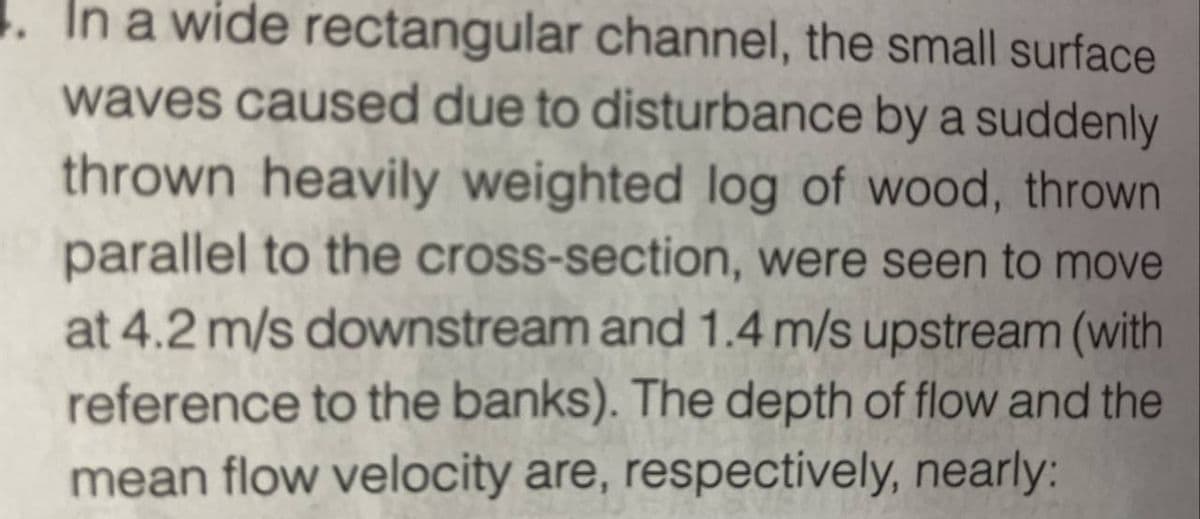 In a wide rectangular channel, the small surface
waves caused due to disturbance by a suddenly
thrown heavily weighted log of wood, thrown
parallel to the cross-section, were seen to move
at 4.2 m/s downstream and 1.4 m/s upstream (with
reference to the banks). The depth of flow and the
mean flow velocity are, respectively, nearly: