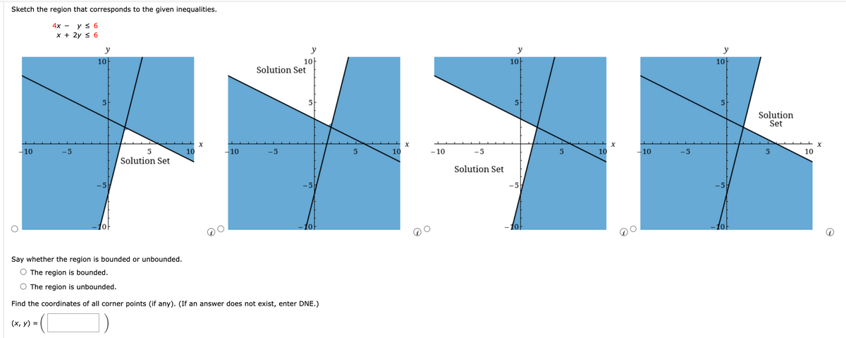 Sketch the region that corresponds to the given inequalities.
4x -
y ≤ 6
x + 2y ≤ 6
- 10
-5
y
10
5
[0]
5
Solution Set
10
X
- 10
Solution Set
-5
y
10
-5
10
Say whether the region is bounded or unbounded.
O The region is bounded.
O The region is unbounded.
Find the coordinates of all corner points (if any). (If an answer does not exist, enter DNE.)
(x, y) =
5
10
X
- 10
-5
Solution Set
y
10
5
-5
-10
5
10
X
-10
-5
y
10
5
-5
10
Solution
Set
5
10
X