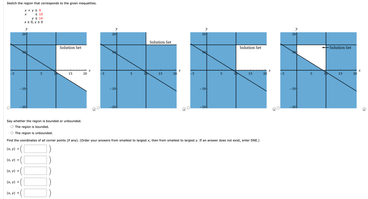 Sketch the region that corresponds to the given inequalities.
x + y 29
-5
(x, y) =
(x, y) =
(x, y) =
≤ 10
y≤ 14
x ≥ 0, y ≥ 0
(x, y) =
y
20
1Q
-10
-20
5
( [
10
Solution Set
15
20
X
-5
y
20
-10
-20
5
10
Solution Set
15
20
X
-5
y
20
-10
-20
Say whether the region is bounded or unbounded.
O The region is bounded.
O The region is unbounded.
Find the coordinates of all corner points (if any). (Order your answers from smallest to largest x, then from smallest to largest y. If an answer does not exist, enter DNE.)
(x, y) =
5
10
Solution Set
15
20
X
-5
y
20
TQ=
-10
-20
5
10
Solution Set
15
20
X
~