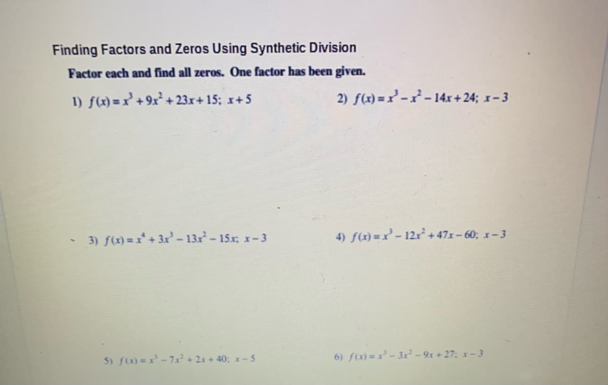 Finding Factors and Zeros Using Synthetic Division
Factor each and find all zeros. One factor has been given.
1) f(x) = x'+9x+ 23.r+15; x+5
2) f(x) =r--14x + 24; x-3
3) f(x) = x+ 3x- 13x-15x, x-3
4) f(x) =x-12r+47x-60; x-.
5) f)=x-7x+2x+40; x-5
6) f(x)=r-3r-9x+27: x-3
