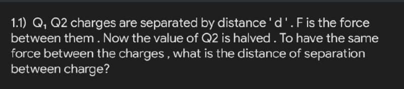 1.1) Q, Q2 charges are separated by distance'd'.F is the force
between them. Now the value of Q2 is halved. To have the same
force between the charges, what is the distance of separation
between charge?
