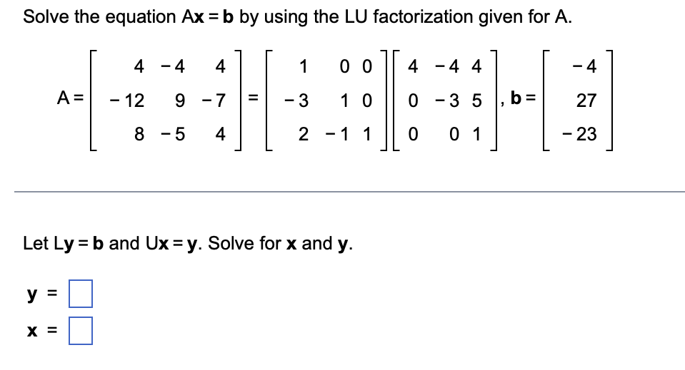 Solve the equation Ax = b by using the LU factorization given for A.
4 - 4
4
1
0 0
4 -4 4
- 4
A =
- 12
9 -7
- 3
1 0
0 - 3 5 , b=
27
8 - 5
4
2 - 1 1
0 1
- 23
Let Ly = b and Ux = y. Solve for x and y.
y
X =
II ||
