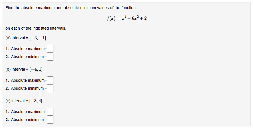 Find the absolute maximum and absolute minimum values of the function
f(x) = a* – 62²+ 2
on each of the indicated intervals.
(a) Interval = [-3, –1].
%3D
1. Absolute maximum=
2. Absolute minimum =
(b) Interval = [-4, 1].
%3D
1. Absolute maximum=
2. Absolute minimum =
(c) Interval = [-3, 4].
1. Absolute maximum=
2. Absolute minimum =
