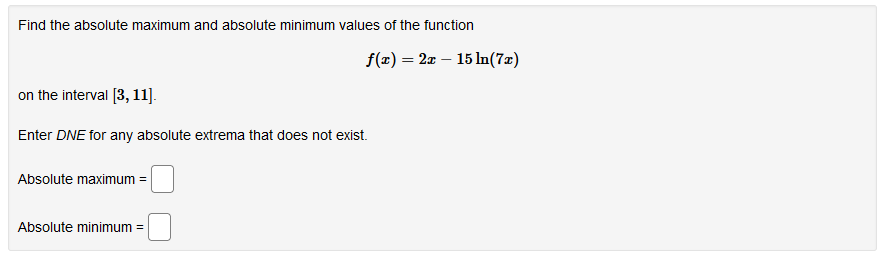 Find the absolute maximum and absolute minimum values of the function
f(x) = 2x – 15 In(7x)
on the interval [3, 11].
Enter DNE for any absolute extrema that does not exist.
Absolute maximum =
Absolute minimum =
