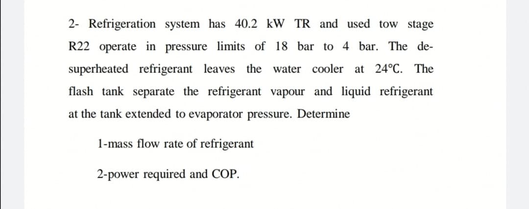 2- Refrigeration system has 40.2 kW TR and used tow stage
R22 operate in pressure limits of 18 bar to 4 bar. The de-
superheated refrigerant leaves the
water cooler at 24°C. The
flash tank separate the refrigerant vapour and liquid refrigerant
at the tank extended to evaporator pressure. Determine
1-mass flow rate of refrigerant
2-power required and COP.
