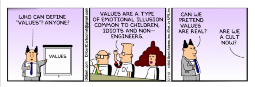 WHO CAN DEFINE
"VALUES"? ANYONE?
VALUES
VALUES ARE A TYPE
OF EMOTIONAL ILLUSION
COMMON TO CHILDREN,
IDIOTS AND NON-
ENGINEERS.
DilbertCartoonist@
12-7-10 2010 Scott Adams, Inc./Dist. by UFS
Dilbert.com
CAN WE
PRETEND
VALUES
ARE REAL?
ARE WE
A CULT
NOW?