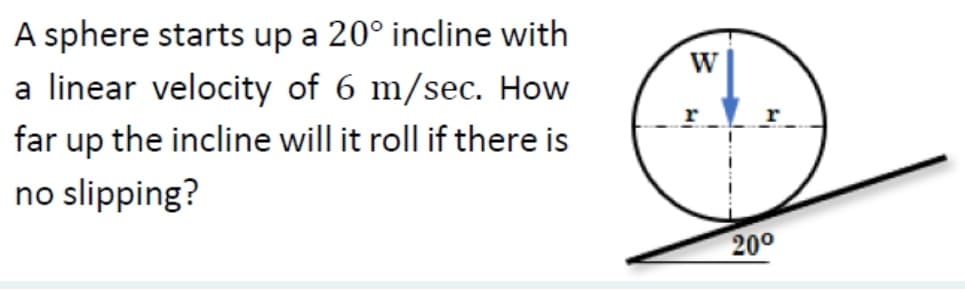 A sphere starts up a 20° incline with
a linear velocity of 6 m/sec. How
far up the incline will it roll if there is
no slipping?
W
20⁰