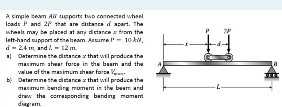 A simple beam AB supports two connected wheel
loads P and 2P that are distance d apart. The
wheels may be placed at any distance x from the
left-hand support of the beam. Assume P = 10 kN,
d = 2.4 m, and L = 12 m.
a) Determine the distance x that will produce the
maximum shear force in the beam and the
value of the maximum shear force Vmax.
b) Determine the distance x that will produce the
maximum bending moment in the beam and
draw the corresponding bending moment
diagram.
P
d
2P
