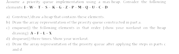 Assume a priority queue implementation using a max-heap. Consider the following
elements: I-W-T-S-K-G-Z-P-M-Q-U-C-D
a) Construct/draw a heap that contains these elements.
b) Draw the array-representation of the priority queue constructed in part a.
c) enqueuef) the following elements in that order (show your workout on the heap
drawing): A-F-L-X
d) dequeue() three times. Show your workout.
e) Draw the array-representation of the priority queue after applying the steps in parts c
and d.
