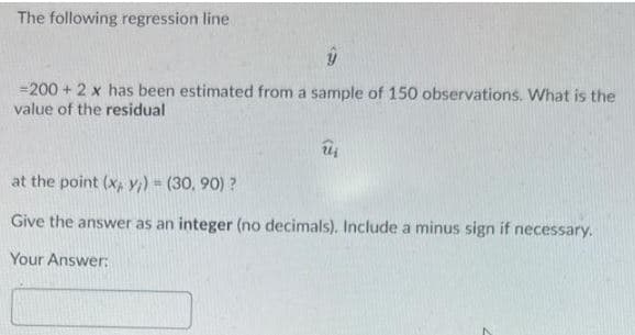 The following regression line
=200 + 2 x has been estimated from a sample of 150 observations. What is the
value of the residual
at the point (x, y;) (30, 90) ?
Give the answer as an integer (no decimals), Include a minus sign if necessary.
Your Answer:
