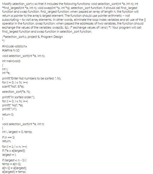 Modify selection_sortc so that it includes the following functions: void selection_sort(int "a, int n); int
*find_largestlint *a, int n); void swap(int "p, int *a); selection_sort function: it should call ind_largest
function and swap function. find_largest function: when passed an array of length n, the function will
return a pointer to the array's largest element. The function should use pointer arithmetic - not
subscripting - to visit array elements. In other words, eliminate the loop index variables and all use of the []
operator in the function. swap function: when passed the addresses of two variables, the function should
exchange the values of the variables: swap(&i, &): * exchange values of i and j*/ Your program will cal
find_largest function and swap function in selection_sort function.
"selection_sort.c, project 6, Program Design
#include <stdlio.h>
#define N 10
void selection_sort(int "a, int n);
int main(void)
int i:
int "a:
printfl"Enter %d numbers to be sorted: ", N):
for (i = 0: i< N; i++)
scanf("56c", &"a):
selection_sort"a, N):
printf("In sorted order:"):
for (i = 0; i< N; i++)
printf(" 9%dl", "a);
printfl"\n"):
return 0:
void selection_sort(int "a, int n)
int i, largest = 0, temp:
if (n == 1)
retum;
for (i = 1; i< n; i++)
if ("a > a[largest)
largest = i;
if (largest <n- 1) {
temp = a[n-1]:
a[n-1] = a[largest):
a[largest] = temp:
