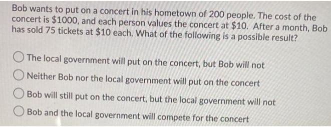 Bob wants to put on a concert in his hometown of 200 people. The cost of the
concert is $1000, and each person values the concert at $10. After a month, Bob
has sold 75 tickets at $10 each. What of the following is a possible result?
The local government will put on the concert, but Bob will not
ONeither Bob nor the local government will put on the concert
Bob will still put on the concert, but the local government will not
O Bob and the local government will compete for the concert
