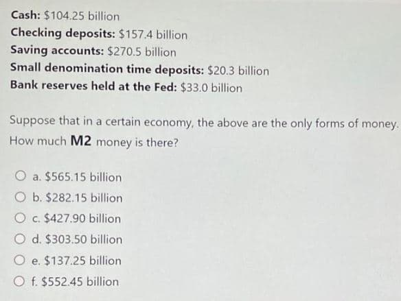 Cash: $104.25 billion
Checking deposits: $157.4 billion
Saving accounts: $270.5 billion
Small denomination time deposits: $20.3 billion
Bank reserves held at the Fed: $33.0 billion
Suppose that in a certain economy, the above are the only forms of money.
How much M2 money is there?
O a. $565.15 billion
O b. $282.15 billion
O c. $427.90 billion
O d. $303.50 billion
O e.
$137.25 billion
O f. $552.45 billion
