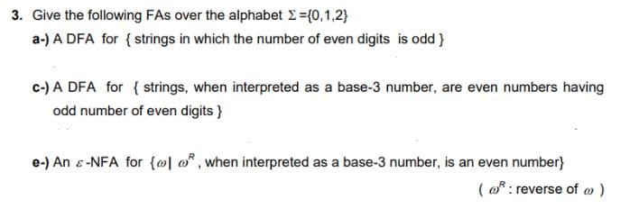 3. Give the following FAs over the alphabet >={0,1,2}
a-) A DFA for { strings in which the number of even digits is odd}
c-) A DFA for { strings, when interpreted as a base-3 number, are even numbers having
odd number of even digits }
e-) An & -NFA for {@l, when interpreted as a base-3 number, is an even number}
(@: reverse of wo)