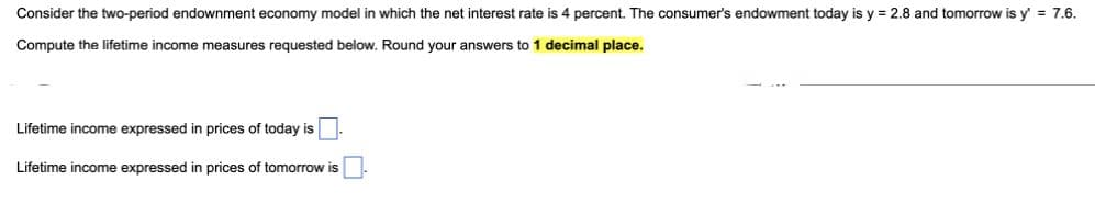 Consider the two-period endownment economy model in which the net interest rate is 4 percent. The consumer's endowment today is y = 2.8 and tomorrow is y' = 7.6.
Compute the lifetime income measures requested below. Round your answers to 1 decimal place.
Lifetime income expressed in prices of today is.
Lifetime income expressed in prices of tomorrow is
