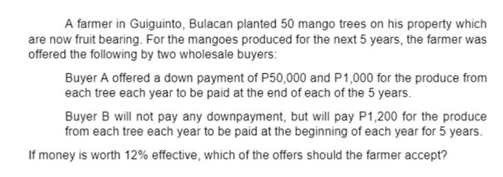 A farmer in Guiguinto, Bulacan planted 50 mango trees on his property which
are now fruit bearing. For the mangoes produced for the next 5 years, the farmer was
offered the following by two wholesale buyers:
Buyer A offered a down payment of P50,000 and P1,000 for the produce from
each tree each year to be paid at the end of each of the 5 years.
Buyer B will not pay any downpayment, but will pay P1,200 for the produce
from each tree each year to be paid at the beginning of each year for 5 years.
If money is worth 12% effective, which of the offers should the farmer accept?
