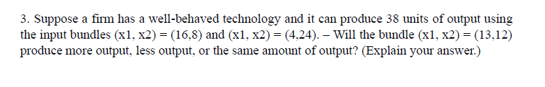 3. Suppose a firm has a well-behaved technology and it can produce 38 units of output using
the input bundles (x1, x2) = (16,8) and (x1, x2) = (4,24). – Will the bundle (x1, x2) = (13,12)
produce more output, less output, or the same amount of output? (Explain your answer.)