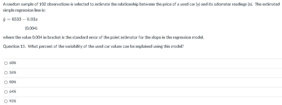 A random sample of 102 observations is selected to estimate the relationship between the price of a used car (y) and its odometer readings (x). The estimated
simple regression line is:
ý = 6533 – 0.03x
(0.004)
where the value 0.004 in bracket is the standard error of the point estimator for the slope in the regression model.
Question 15. What percent of the variability of the used car values can be explained using this model?
O 60%
O 36%
O 80%
O 64%
O 95%
O o o o
