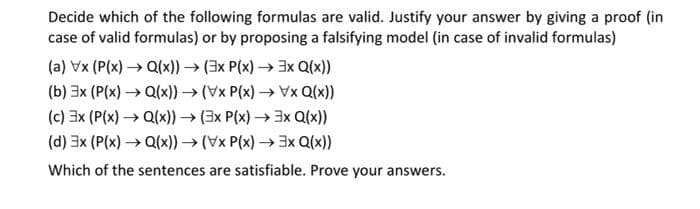 Decide which of the following formulas are valid. Justify your answer by giving a proof (in
case of valid formulas) or by proposing a falsifying model (in case of invalid formulas)
(a) Vx (P(x) → Q(x)) → (3x P(x)→ 3x Q(x))
(b) 3x (P(x) → Q(x)) → (Vx P(x)→ Vx Q(x))
(c) 3x (P(x)→ Q(x)) → (3x P(x)→ 3x Q(x))
(d) 3x (P(x) → Q(x)) → (Vx P(x)→ 3x Q(x))
Which of the sentences are satisfiable. Prove your answers.