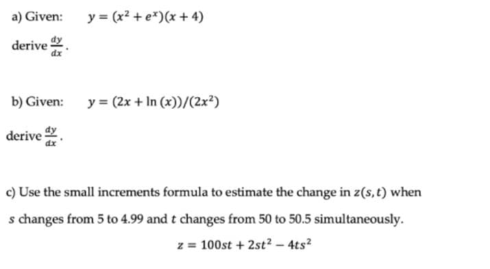 a) Given:
y = (x2 + e*)(x + 4)
derive .
b) Given:
y = (2x + In (x))/(2x²)
derive .
c) Use the small increments formula to estimate the change in z(s, t) when
s changes from 5 to 4.99 and t changes from 50 to 50.5 simultaneously.
z = 100st + 2st? - 4ts?
