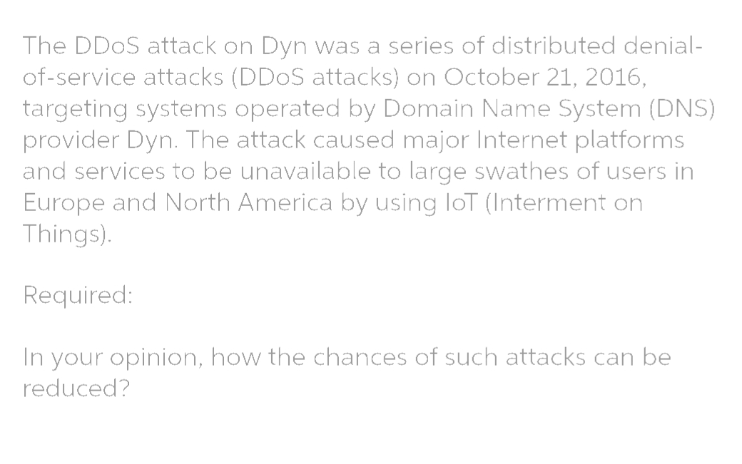 The DDOS attack on Dyn was a series of distributed denial-
of-service attacks (DDOS attacks) on October 21, 2016,
targeting systems operated by Domain Name System (DNS)
provider Dyn. The attack caused major Internet platforms
and services to be unavailable to large swathes of users in
Europe and North America by using loT (Interment on
Things).
Required:
In your opinion, how the chances of such attacks can be
reduced?
