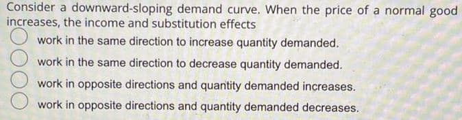 Consider a downward-sloping demand curve. When the price of a normal good
increases, the income and substitution effects
work in the same direction to increase quantity demanded.
work in the same direction to decrease quantity demanded.
work in opposite directions and quantity demanded increases.
work in opposite directions and quantity demanded decreases.
