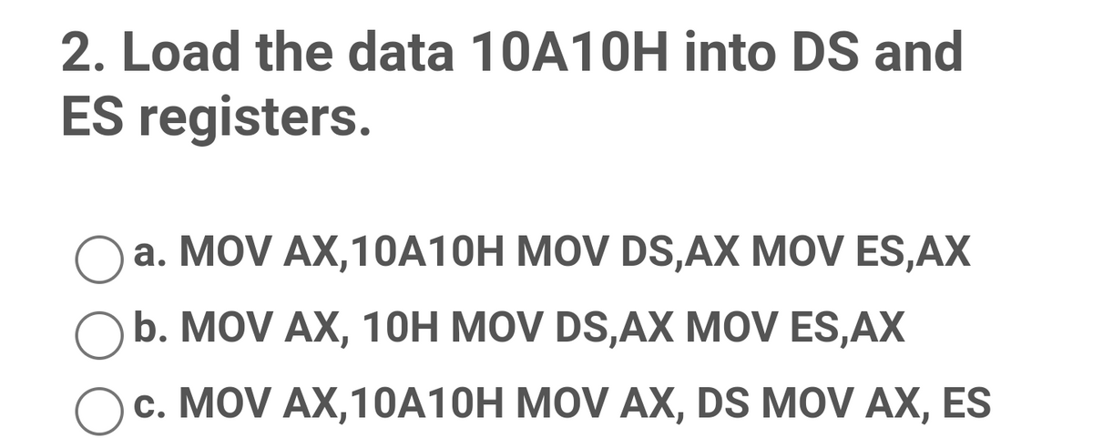 2. Load the data 10A10H into DS and
ES registers.
O a. MOV AX,10A10H MOV DS,AX MOV ES,AX
b. MOV AX, 1OH MOV DS,AX MOV ES,AX
c. MOV AX,10A10H MOV AX, DS MOV AX, ES

