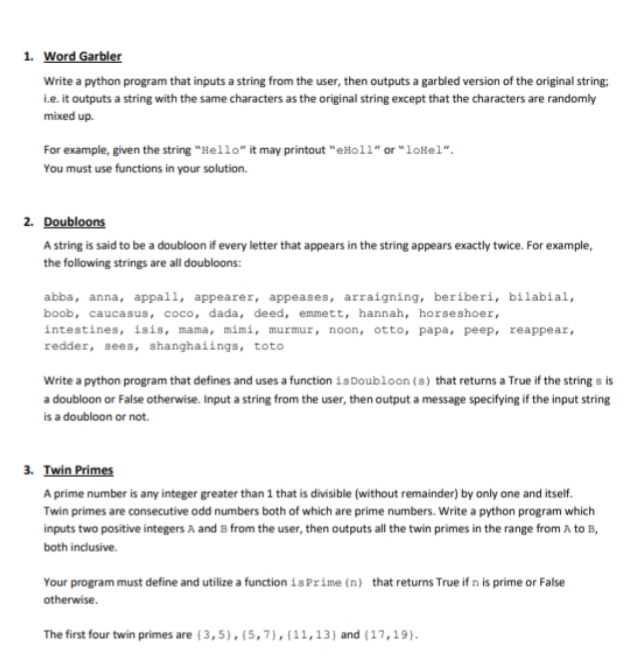 1. Word Garbler
Write a python program that inputs a string from the user, then outputs a garbled version of the original string:
i.e. it outputs a string with the same characters as the original string except that the characters are randomly
mixed up.
For example, given the string "Hello" it may printout "eHoll" or "loHel".
You must use functions in your solution.
2. Doubloons
A string is said to be a doubloon if every letter that appears in the string appears exactly twice. For example,
the following strings are all doubloons:
abba, anna, appall, appearer, appeases, arraigning, beriberi, bilabial,
boob, caucasus, coco, dada, deed, emmett, hannah, horseshoer,
intestines, isis, mama, mimi, murmur, noon, otto, papa, peep, reappear,
redder, sees, shanghaiings, toto
Write a python program that defines and uses a function isDoubloon (s) that returns a True if the string s is
a doubloon or False otherwise. Input a string from the user, then output a message specifying if the input string
is a doubloon or not.
3. Twin Primes
A prime number is any integer greater than 1 that is divisible (without remainder) by only one and itself.
Twin primes are consecutive odd numbers both of which are prime numbers. Write a python program which
inputs two positive integers A and B from the user, then outputs all the twin primes in the range from A to B,
both inclusive.
Your program must define and utilize a function is Prime (n) that returns True if n is prime or False
otherwise.
The first four twin primes are {3,5),{5,7},(11,13) and (17,19).
