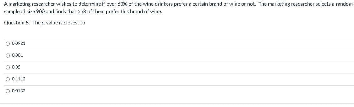 A marketing researcher wishes to determine if over 60% of the wine drinkers prefer a certain brand of wine or not. The marketing researcher selects a random
sample of size 900 and finds that 558 of them prefer this brand of wine.
Question 8. The p-value is closest to
O 0.0921
0.001
O 0,05
O 0.1112
O 0.0132
