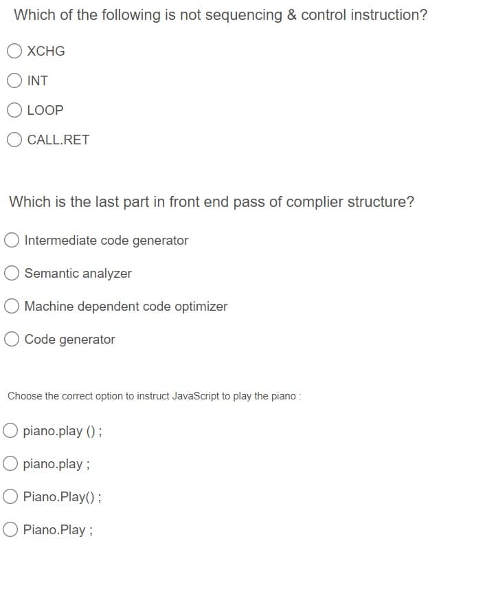 Which of the following is not sequencing & control instruction?
O XCHG
O INT
O LOOP
O CALL.RET
Which is the last part in front end pass of complier structure?
Intermediate code generator
Semantic analyzer
O Machine dependent code optimizer
Code generator
Choose the correct option to instruct JavaScript to play the piano :
O piano.play () ;
piano.play ;
Piano.Play();
Piano.Play ;
