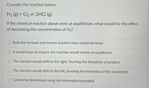 Consider the reaction below:
H2 (g) + Cl2 = 2HCI (g)
If the chemical reaction above were at equilibrium, what would be the effect
of decreasing the concentration of H2?
O Both the forward and reverse reaction rates would decrease
O It would have no impact; the reaction would remain at equilibrium
O The reaction would shift to the right, favoring the formation of product
The reaction would shift to the left, favoring the formation of the reactant(s)
O Cannot be determined using the information provided
