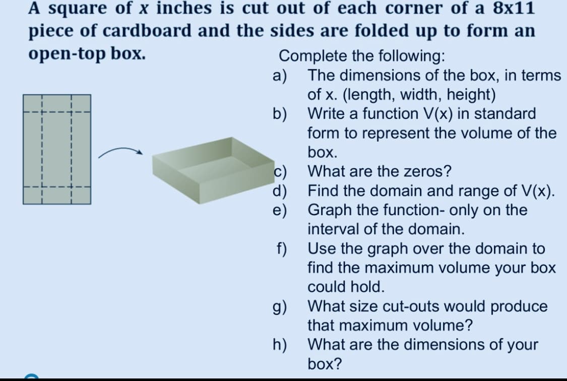 A square of x inches is cut out of each corner of a 8x11
piece of cardboard and the sides are folded up to form an
open-top box.
Complete the following:
a) The dimensions of the box, in terms
of x. (length, width, height)
b) Write a function V(x) in standard
form to represent the volume of the
box.
What are the zeros?
d) Find the domain and range of V(x).
e) Graph the function- only on the
interval of the domain.
f) Use the graph over the domain to
find the maximum volume your box
could hold.
g) What size cut-outs would produce
that maximum volume?
h) What are the dimensions of your
box?
