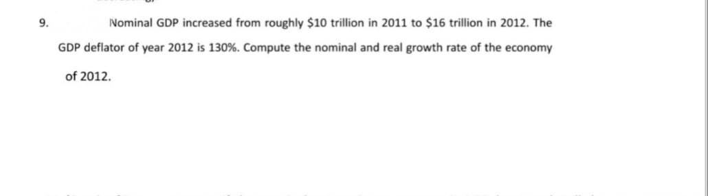9.
Nominal GDP increased from roughly $10 trillion in 2011 to $16 trillion in 2012. The
GDP deflator of year 2012 is 130%. Compute the nominal and real growth rate of the economy
of 2012.
