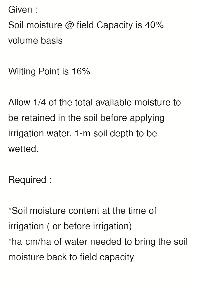 Given :
Soil moisture @ field Capacity is 40%
volume basis
Wilting Point is 16%
Allow 1/4 of the total available moisture to
be retained in the soil before applying
irrigation water. 1-m soil depth to be
wetted.
Required:
*Soil moisture content at the time of
irrigation (or before irrigation)
*ha-cm/ha of water needed to bring the soil
moisture back to field capacity