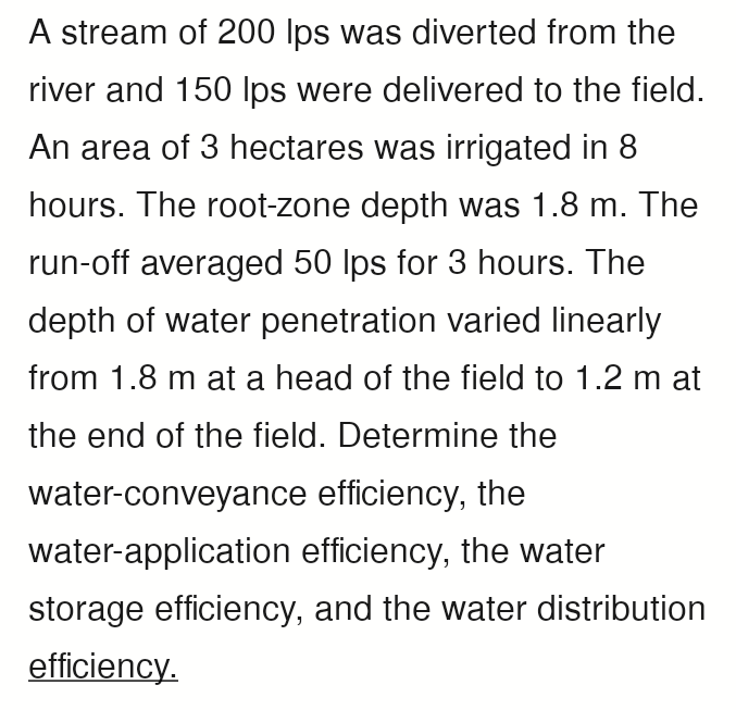 A stream of 200 lps was diverted from the
river and 150 lps were delivered to the field.
An area of 3 hectares was irrigated in 8
hours. The root-zone depth was 1.8 m. The
run-off averaged 50 lps for 3 hours. The
depth of water penetration varied linearly
from 1.8 m at a head of the field to 1.2 m at
the end of the field. Determine the
water-conveyance efficiency, the
water-application efficiency, the water
storage efficiency, and the water distribution
efficiency.
