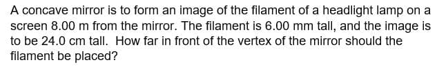A concave mirror is to form an image of the filament of a headlight lamp on a
screen 8.00 m from the mirror. The filament is 6.00 mm tall, and the image is
to be 24.0 cm tall. How far in front of the vertex of the mirror should the
filament be placed?
