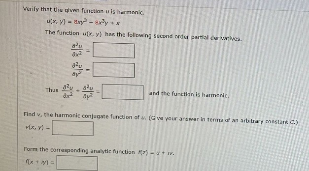 Verify that the given function u is harmonic.
u(x, y) = 8xy3 – Bxy + x
The function u(x, y) has the following second order partial derivatives.
a²u
=
a²u
a²u
Thus
-0-415-
and the function is harmonic.
əx²
əy²
Find v, the harmonic conjugate function of u. (Give your answer in terms of an arbitrary constant C.)
v(x, y) =
Form the corresponding analytic function f(z) = u + iv.
f(x + y) =
0x²
a²u
əy²
+