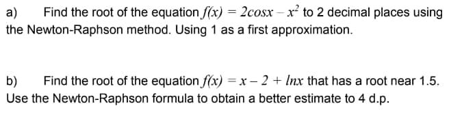 a) Find the root of the equation f(x) = 2cosx-x² to 2 decimal places using
the Newton-Raphson method. Using 1 as a first approximation.
b) Find the root of the equation f(x) = x − 2 + Inx that has a root near 1.5.
Use the Newton-Raphson formula to obtain a better estimate to 4 d.p.