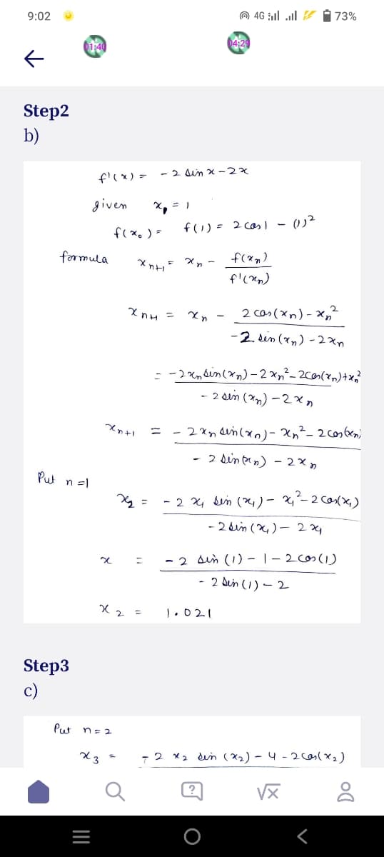 9:02
Step2
b)
1:40
Step3
c)
Put
formula
Put n =1
f'(x) =
given
_|||
n = 2
x3
4G 73%
04:29
- 2 sin x-2x
x₁ = 1
x
x2 =
f(x) =
xnh
Anh
f(1) = 2 cas1 - 01²
f(x₂)
xn-
f'(x)
Xn
= -2xnsin
2 cas (xn)-x₂²
-2 sin (x₂)-2xn
(zn)-2x₁²_2cos(x) + x₂ ²
- 2 sin (x₂)-2xn
2xn sin(x)- xn² - 2 cos(x)
- 2 sin (²n) - 2x
- 2 24 sin (24) - 24₁ ²-2 cos(x₂)
- 2 sin (24)- 224
= - 2 sin (1) - 1-2 cos (1)
- 2 Sin (1)-2
1.021
- 2x₂ sin (*₂) - 4-2 (as (x₂)
√x
8
Xn+1
=
x₂ =